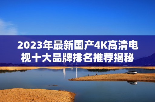 2023年最新国产4K高清电视十大品牌排名推荐揭秘