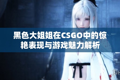 黑色大姐姐在CSGO中的惊艳表现与游戏魅力解析