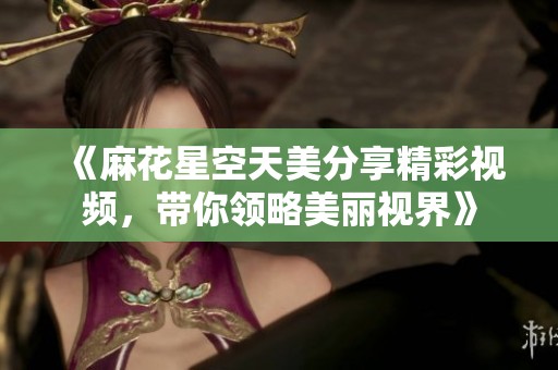 《麻花星空天美分享精彩视频，带你领略美丽视界》