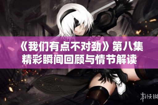 《我们有点不对劲》第八集精彩瞬间回顾与情节解读