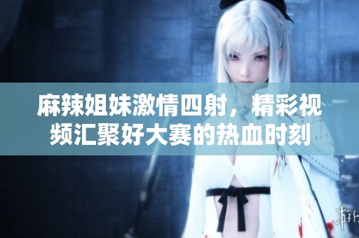 麻辣姐妹激情四射，精彩视频汇聚好大赛的热血时刻