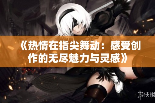 《热情在指尖舞动：感受创作的无尽魅力与灵感》