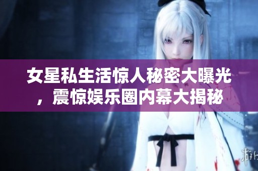 女星私生活惊人秘密大曝光，震惊娱乐圈内幕大揭秘