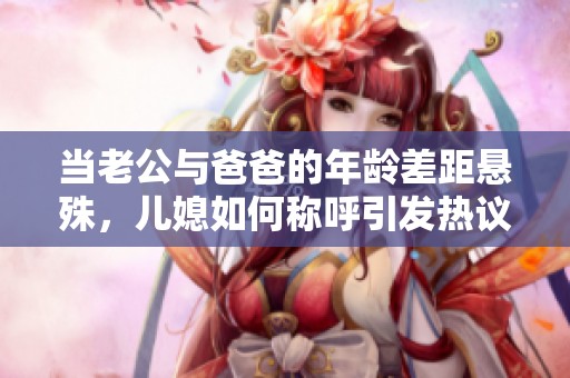 当老公与爸爸的年龄差距悬殊，儿媳如何称呼引发热议
