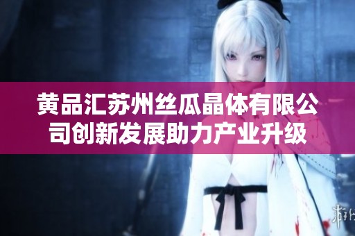 黄品汇苏州丝瓜晶体有限公司创新发展助力产业升级