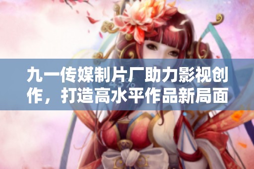 九一传媒制片厂助力影视创作，打造高水平作品新局面