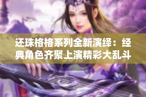 还珠格格系列全新演绎：经典角色齐聚上演精彩大乱斗