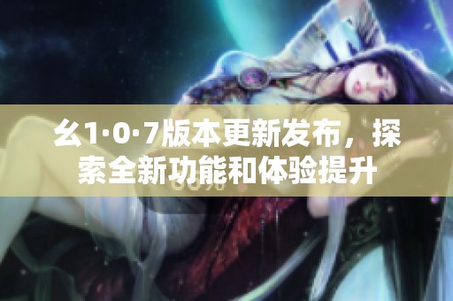 幺1·0·7版本更新发布，探索全新功能和体验提升