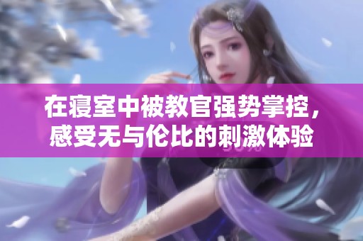 在寝室中被教官强势掌控，感受无与伦比的刺激体验