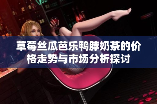 草莓丝瓜芭乐鸭脖奶茶的价格走势与市场分析探讨