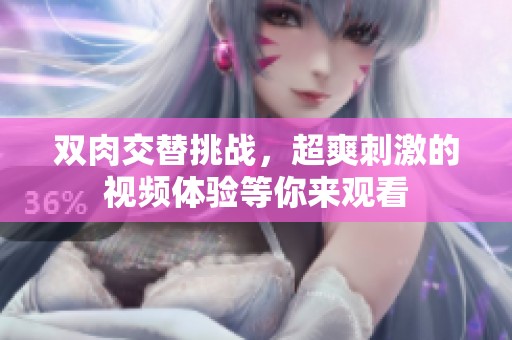 双肉交替挑战，超爽刺激的视频体验等你来观看