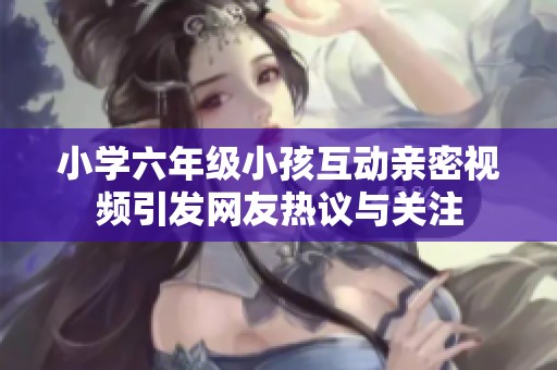 小学六年级小孩互动亲密视频引发网友热议与关注