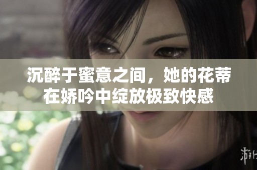 沉醉于蜜意之间，她的花蒂在娇吟中绽放极致快感
