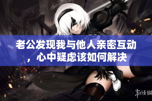 老公发现我与他人亲密互动，心中疑虑该如何解决