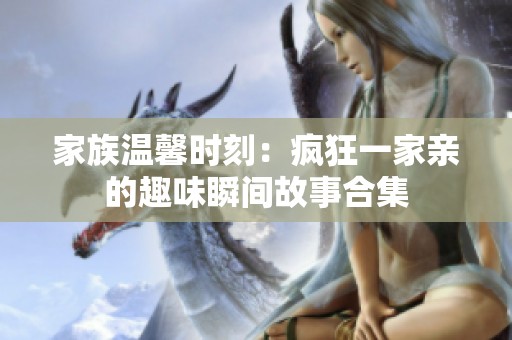 家族温馨时刻：疯狂一家亲的趣味瞬间故事合集