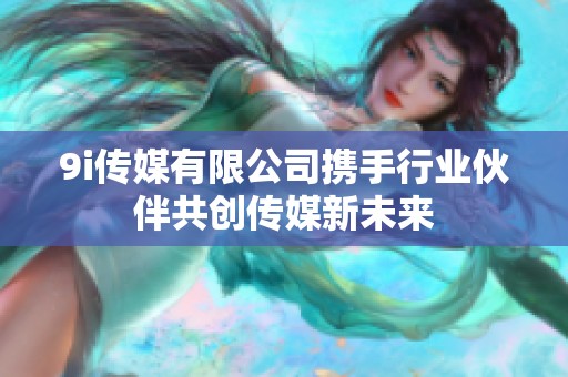 9i传媒有限公司携手行业伙伴共创传媒新未来