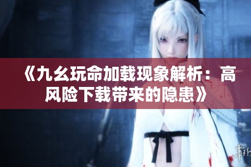 《九幺玩命加载现象解析：高风险下载带来的隐患》