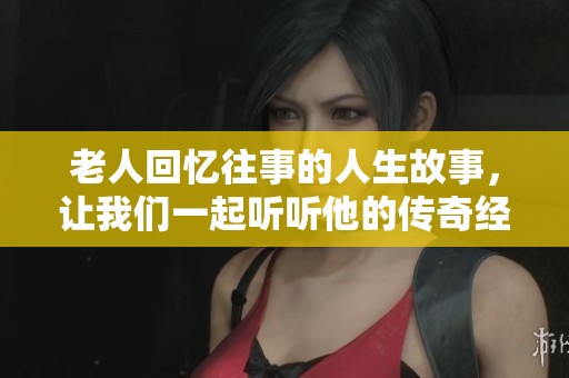 老人回忆往事的人生故事，让我们一起听听他的传奇经历