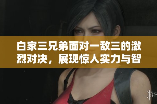 白家三兄弟面对一敌三的激烈对决，展现惊人实力与智慧
