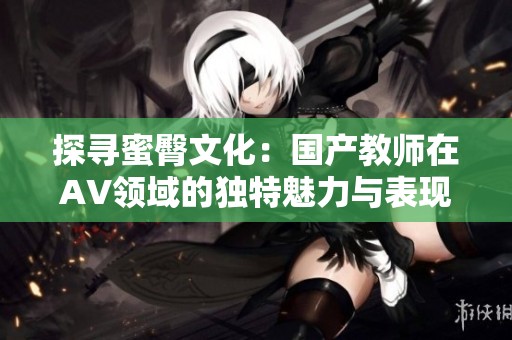 探寻蜜臀文化：国产教师在AV领域的独特魅力与表现