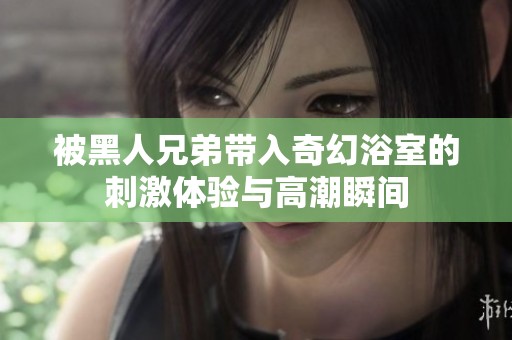 被黑人兄弟带入奇幻浴室的刺激体验与高潮瞬间