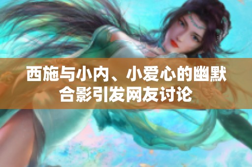 西施与小内、小爱心的幽默合影引发网友讨论