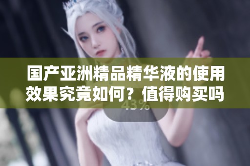 国产亚洲精品精华液的使用效果究竟如何？值得购买吗？