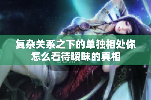 复杂关系之下的单独相处你怎么看待暧昧的真相