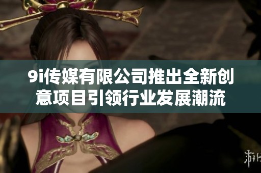 9i传媒有限公司推出全新创意项目引领行业发展潮流