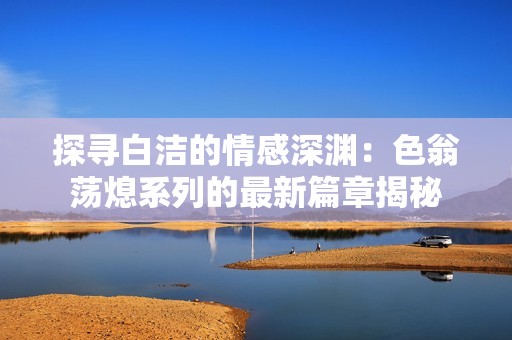 探寻白洁的情感深渊：色翁荡熄系列的最新篇章揭秘