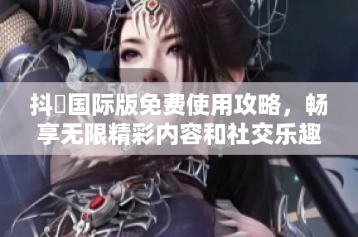 抖抈国际版免费使用攻略，畅享无限精彩内容和社交乐趣