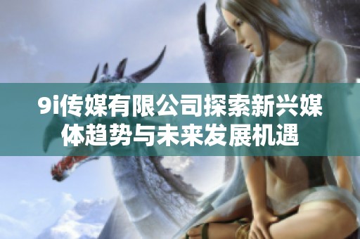 9i传媒有限公司探索新兴媒体趋势与未来发展机遇
