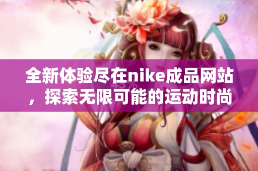 全新体验尽在nike成品网站，探索无限可能的运动时尚