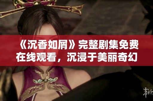 《沉香如屑》完整剧集免费在线观看，沉浸于美丽奇幻世界