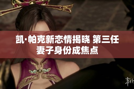 凯·帕克新恋情揭晓 第三任妻子身份成焦点