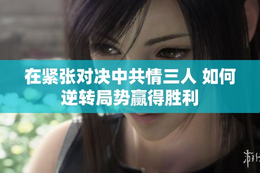 在紧张对决中共情三人 如何逆转局势赢得胜利