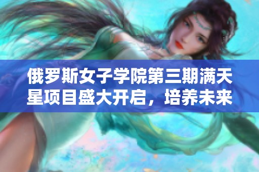 俄罗斯女子学院第三期满天星项目盛大开启，培养未来领袖