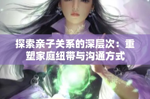 探索亲子关系的深层次：重塑家庭纽带与沟通方式