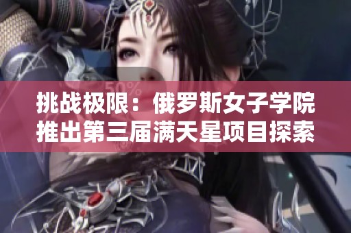 挑战极限：俄罗斯女子学院推出第三届满天星项目探索新领域