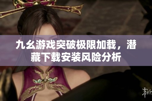 九幺游戏突破极限加载，潜藏下载安装风险分析