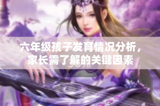 六年级孩子发育情况分析，家长需了解的关键因素