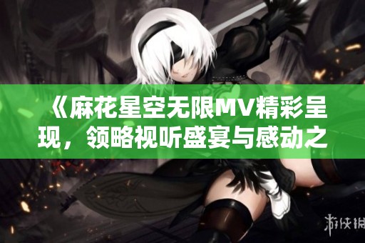 《麻花星空无限MV精彩呈现，领略视听盛宴与感动之旅》