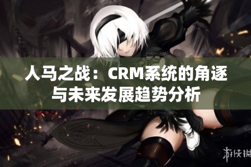 人马之战：CRM系统的角逐与未来发展趋势分析