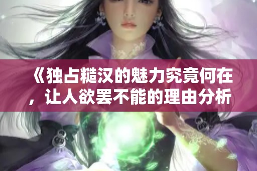 《独占糙汉的魅力究竟何在，让人欲罢不能的理由分析》
