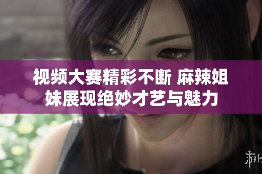 视频大赛精彩不断 麻辣姐妹展现绝妙才艺与魅力