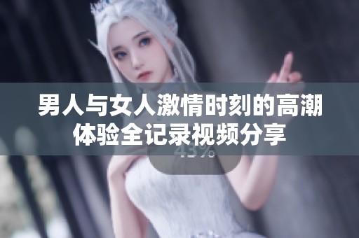 男人与女人激情时刻的高潮体验全记录视频分享