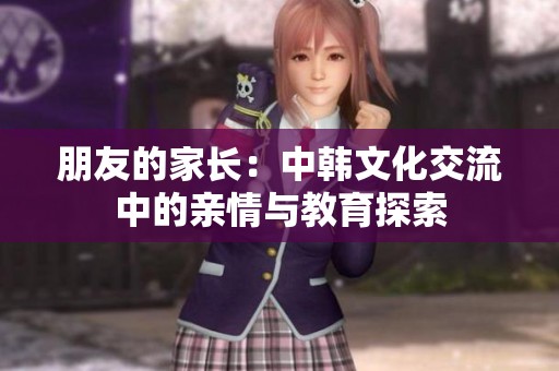 朋友的家长：中韩文化交流中的亲情与教育探索