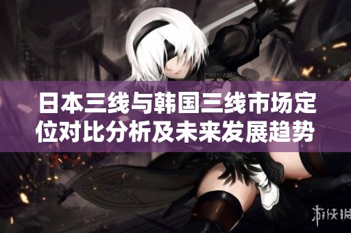 日本三线与韩国三线市场定位对比分析及未来发展趋势