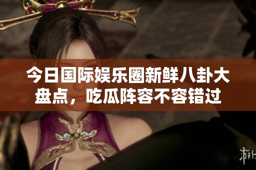 今日国际娱乐圈新鲜八卦大盘点，吃瓜阵容不容错过