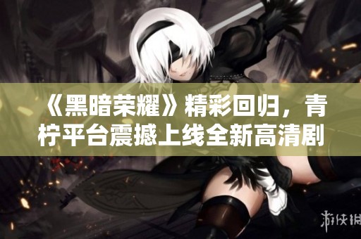 《黑暗荣耀》精彩回归，青柠平台震撼上线全新高清剧集